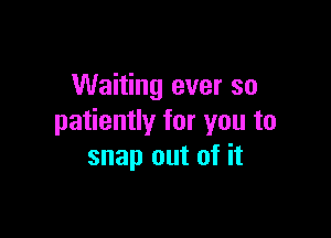 Waiting ever so

patiently for you to
snap out of it