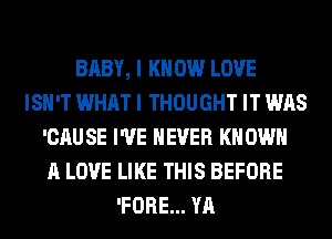 BABY, I K 0W LOVE
ISN'T WHAT I THOUGHT IT WAS
'CAU SE I'VE NEVER KN OWN
A LOVE LIKE THIS BEFORE
'FORE... YA