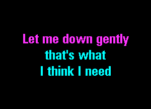 Let me down gently

that's what
I think I need