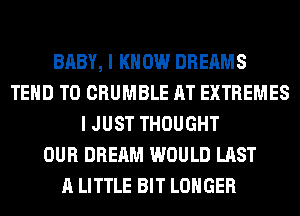 BABY, I KNOW DREAMS
TEHD T0 CRUMBLE AT EXTREMES
I JUST THOUGHT
OUR DREAM WOULD LAST
A LITTLE BIT LONGER