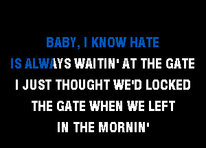 BABY, I K 0W HATE
IS ALWAYS WAITIH' AT THE GATE
I JUST THOUGHT WE'D LOCKED
THE GATE WHEN WE LEFT
IN THE MORHIH'