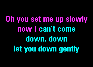 Oh you set me up slowly
now I can't come

down. down
let you down gently