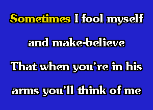 Sometimes I fool myself
and make-believe
That when you're in his

arms you'll think of me