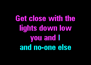 Get close with the
lights down low

you and I
and no-one else