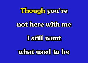 Though you're

not here with me
I still want

what used to be