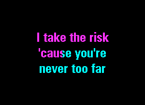 I take the risk

'cause you're
never too far