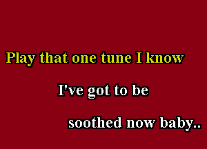 Play that one tune I know

I've got to be

soothed now baby..