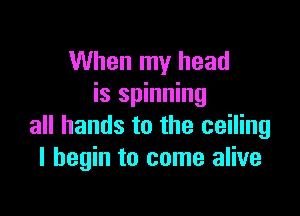 When my head
is spinning

all hands to the ceiling
I begin to come alive