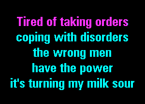 Tired of taking orders
coping with disorders
the wrong men
have the power
it's turning my milk sour