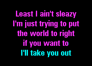 Least I ain't sleazy
I'm just trying to put

the world to right
if you want to
I'll take you out