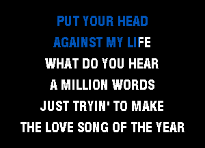 PUT YOUR HEAD
AGAINST MY LIFE
WHAT DO YOU HEAR
A MILLION WORDS
JUST TRYIH' TO MAKE
THE LOVE SONG OF THE YEAR