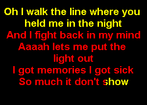 Oh I walk the line where you
held me in the night
And I fight back in my mind
Aaaah lets me put the
light out
I got memories I got sick
So much it don't show