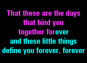 That these are the days
that bind you
together forever
and these little things
define you forever, forever