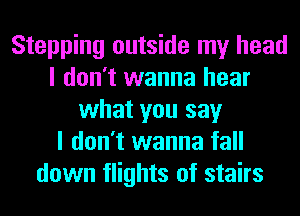 Stepping outside my head
I don't wanna hear
what you say
I don't wanna fall
down flights of stairs