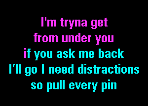 I'm tryna get
from under you

if you ask me back
I'll go I need distractions
so pull every pin