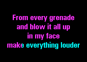 From every grenade
and blow it all up

in my face
make everything louder