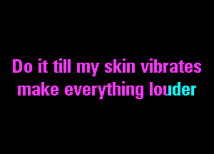 Do it till my skin vibrates

make everything louder