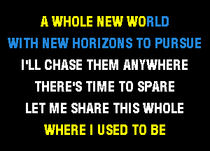 A WHOLE NEW WORLD
WITH NEW HORIZOHS T0 PURSUE
I'LL CHASE THEM ANYWHERE
THERE'S TIME TO SPARE
LET ME SHARE THIS WHOLE
WHERE I USED TO BE