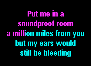Put me in a
soundproof room

a million miles from you
but my ears would
still he bleeding