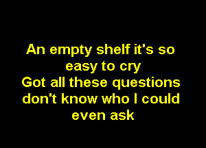 An empty shelf it's so
easy to cry

Got all these questions
don't know who I could
even ask
