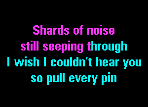 Shards of noise
still seeping through

I wish I couldn't hear you
so pull every pin