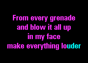 From every grenade
and blow it all up

in my face
make everything louder