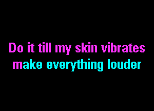 Do it till my skin vibrates

make everything louder