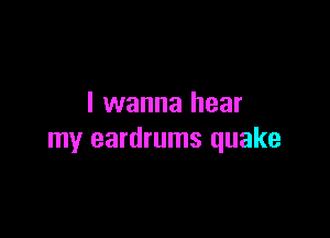 I wanna hear

my eardrums quake
