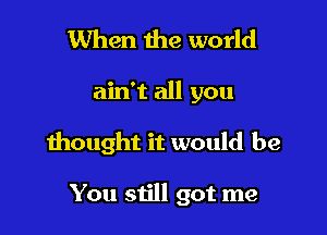 When the world
ain't all you

thought it would be

You still got me