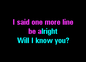 I said one more line

be alright
Will I know you?