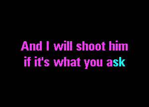 And I will shoot him

if it's what you ask