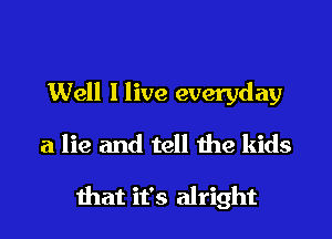 Well I live everyday
a lie and tell the kids

that it's alright