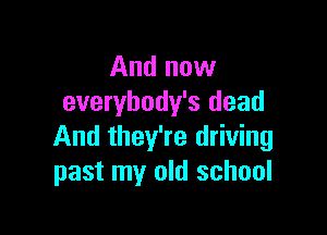 And now
everybody's dead

And they're driving
past my old school