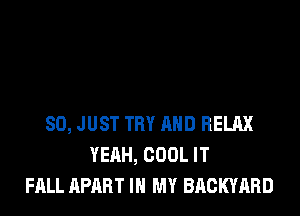 SO, JUST TRY AND RELAX
YEAH, COOL IT
FALL APART IN MY BACKYARD