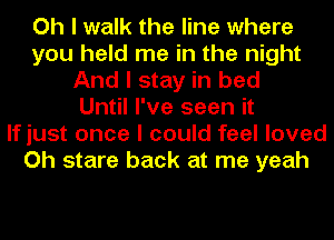 Oh I walk the line where
you held me in the night
And I stay in bed
Until I've seen it
If just once I could feel loved
Oh stare back at me yeah