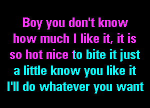 Boy you don't know
how much I like it, it is
so hot nice to bite it iust
a little know you like it
I'll do whatever you want