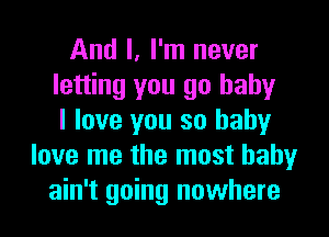 And I, I'm never
letting you go baby
I love you so baby
love me the most baby
ain't going nowhere