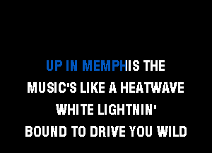 UP IN MEMPHIS THE
MUSIC'S LIKE A HEATWAVE
WHITE LIGHTHIH'
BOUND TO DRIVE YOU WILD