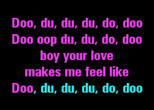 Doo,du,du,du,do,doo
Doo oop du, du, do, don

boy your lave
makes me feel like
Doo,du,du,du,do,doo