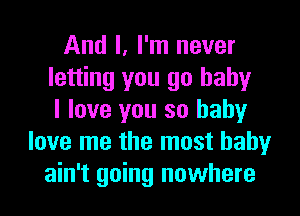 And I, I'm never
letting you go baby
I love you so baby
love me the most baby
ain't going nowhere
