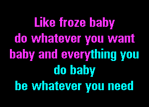 Like froze hahy
do whatever you want
baby and everything you

do baby
be whatever you need