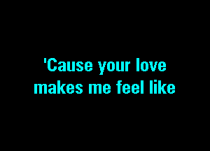 'Cause your love

makes me feel like