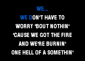WE...

WE DON'T HAVE TO
WORRY 'BOUT NOTHIN'
'CAUSE WE GOT THE FIRE
AND WE'RE BURHIH'
ONE HELL OF A SOMETHIN'