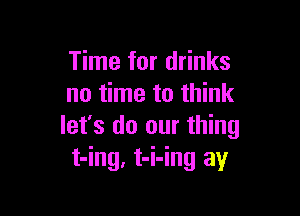 Time for drinks
no time to think

let's do our thing
t-ing, t-i-ing ay