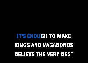 IT'S ENOUGH TO MAKE
KINGS AND WIGABONDS

BELIEVE THE VERY BEST I