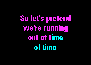 So let's pretend
we're running

out of time
of time