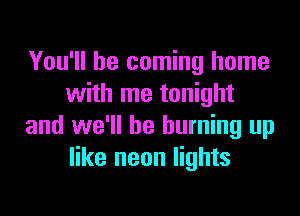 You'll be coming home
with me tonight

and we'll be burning up
like neon lights