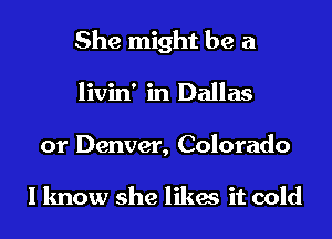 She might be a

livin' in Dallas

or Denver, Colorado

I know she likes it cold