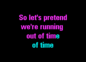 So let's pretend
we're running

out of time
of time