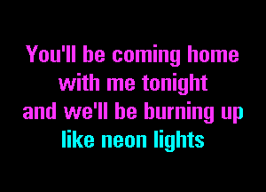 You'll be coming home
with me tonight

and we'll be burning up
like neon lights